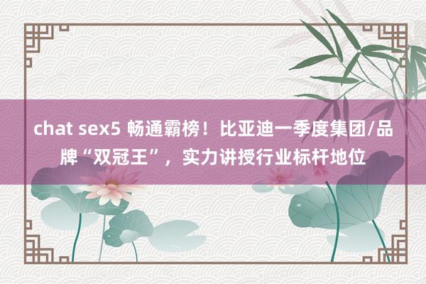 chat sex5 畅通霸榜！比亚迪一季度集团/品牌“双冠王”，实力讲授行业标杆地位