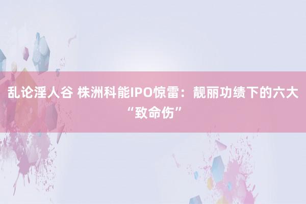 乱论淫人谷 株洲科能IPO惊雷：靓丽功绩下的六大“致命伤”