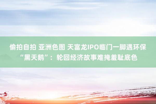 偷拍自拍 亚洲色图 天富龙IPO临门一脚遇环保“黑天鹅”：轮回经济故事难掩羞耻底色