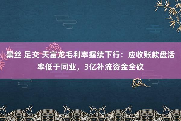 黑丝 足交 天富龙毛利率握续下行：应收账款盘活率低于同业，3亿补流资金全砍