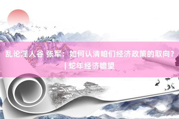 乱论淫人谷 张军：如何认清咱们经济政策的取向？| 蛇年经济瞻望