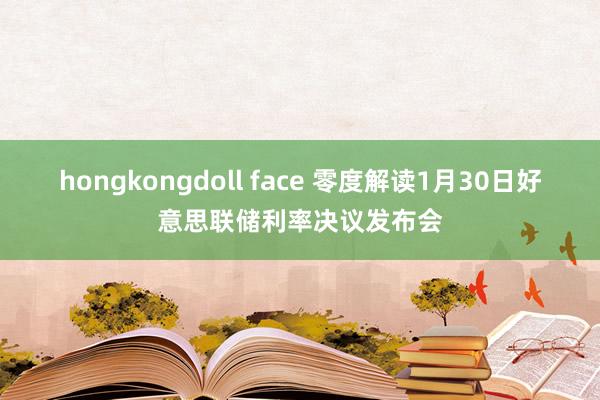 hongkongdoll face 零度解读1月30日好意思联储利率决议发布会