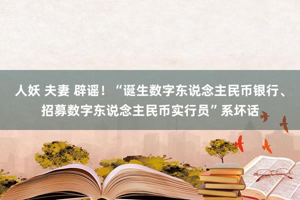 人妖 夫妻 辟谣！“诞生数字东说念主民币银行、招募数字东说念主民币实行员”系坏话
