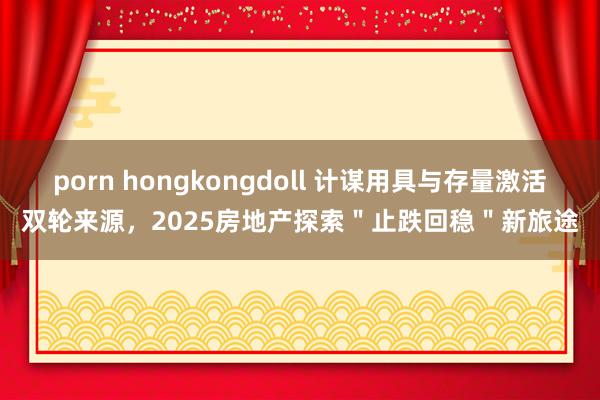 porn hongkongdoll 计谋用具与存量激活双轮来源，2025房地产探索＂止跌回稳＂新旅途