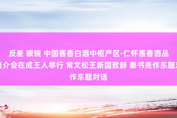 反差 眼镜 中国酱香白酒中枢产区·仁怀酱香酒品牌推介会在成王人举行 常文松王新国致辞 秦书尧作东题对话