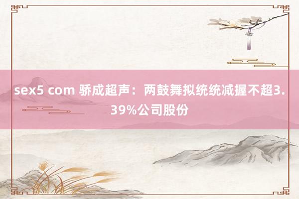 sex5 com 骄成超声：两鼓舞拟统统减握不超3.39%公司股份