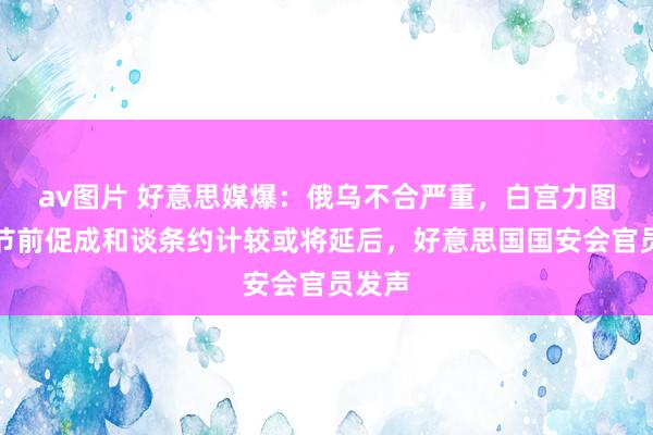 av图片 好意思媒爆：俄乌不合严重，白宫力图回生节前促成和谈条约计较或将延后，好意思国国安会官员发声