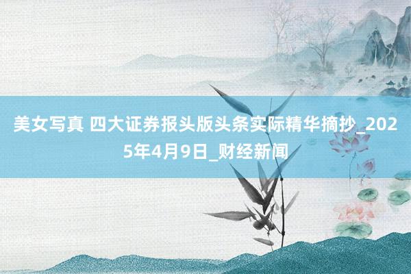 美女写真 四大证券报头版头条实际精华摘抄_2025年4月9日_财经新闻