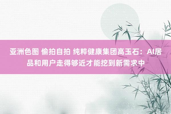 亚洲色图 偷拍自拍 纯粹健康集团高玉石：AI居品和用户走得够近才能挖到新需求中