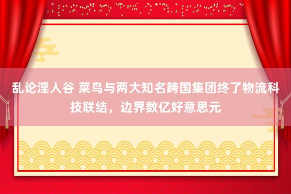 乱论淫人谷 菜鸟与两大知名跨国集团终了物流科技联结，边界数亿好意思元