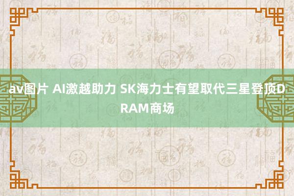 av图片 AI激越助力 SK海力士有望取代三星登顶DRAM商场