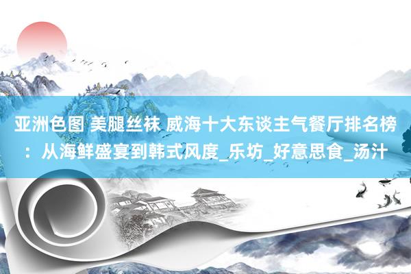 亚洲色图 美腿丝袜 威海十大东谈主气餐厅排名榜：从海鲜盛宴到韩式风度_乐坊_好意思食_汤汁