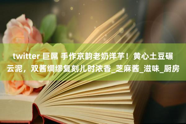 twitter 巨屌 手作京韵老奶洋芋！黄心土豆碾云泥，双酱绸缪复刻儿时浓香_芝麻酱_滋味_厨房