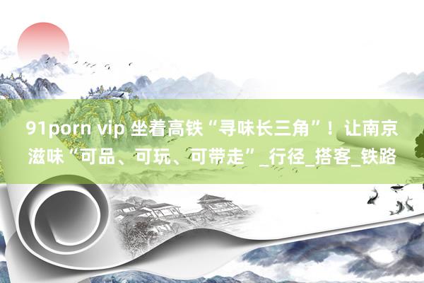 91porn vip 坐着高铁“寻味长三角”！让南京滋味“可品、可玩、可带走”_行径_搭客_铁路