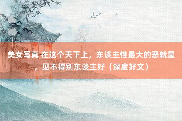 美女写真 在这个天下上，东谈主性最大的恶就是，见不得别东谈主好（深度好文）