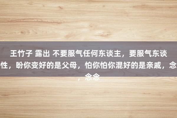 王竹子 露出 不要服气任何东谈主，要服气东谈主性，盼你变好的是父母，怕你怕你混好的是亲戚，念念
