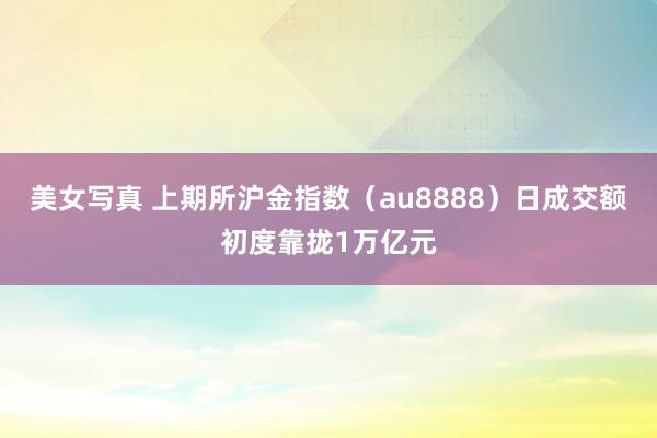 美女写真 上期所沪金指数（au8888）日成交额初度靠拢1万亿元