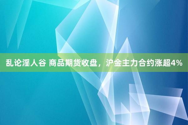 乱论淫人谷 商品期货收盘，沪金主力合约涨超4%