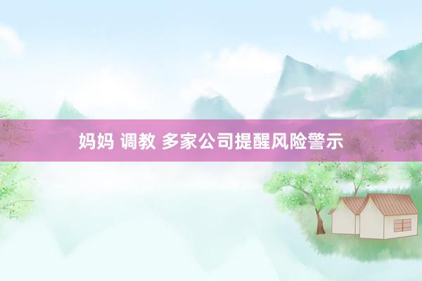 妈妈 调教 多家公司提醒风险警示