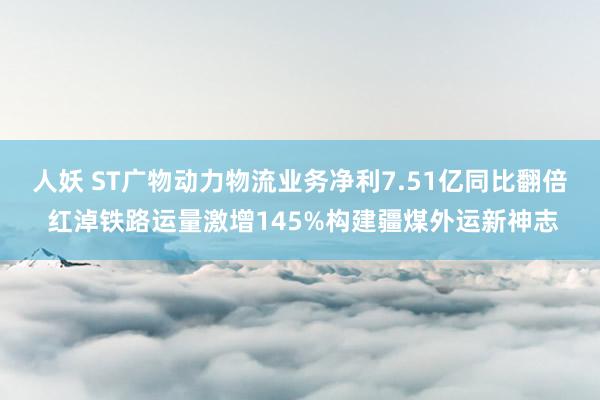 人妖 ST广物动力物流业务净利7.51亿同比翻倍 红淖铁路运量激增145%构建疆煤外运新神志