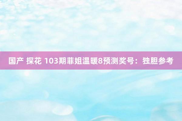 国产 探花 103期菲姐温暖8预测奖号：独胆参考
