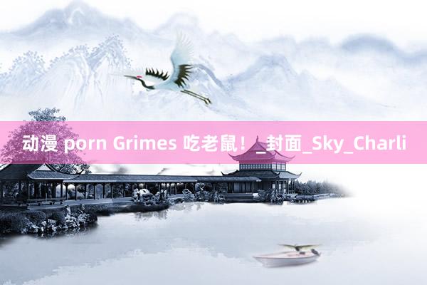 动漫 porn Grimes 吃老鼠！_封面_Sky_Charli