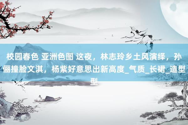 校园春色 亚洲色图 这夜，林志玲乡土风演绎，孙俪撞脸文淇，杨紫好意思出新高度_气质_长裙_造型