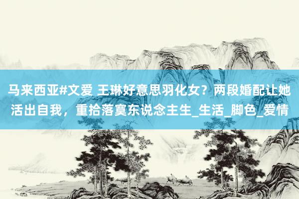 马来西亚#文爱 王琳好意思羽化女？两段婚配让她活出自我，重拾落寞东说念主生_生活_脚色_爱情