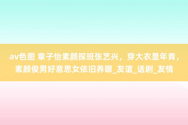 av色图 章子怡素颜探班张艺兴，穿大衣显年青，素颜俊男好意思女依旧养眼_友谊_话剧_友情