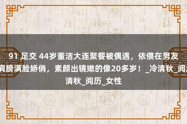 91 足交 44岁董洁大连聚餐被偶遇，依偎在男友东谈主肩膀满脸娇俏，素颜出镜嫩的像20多岁！_冷清秋_阅历_女性