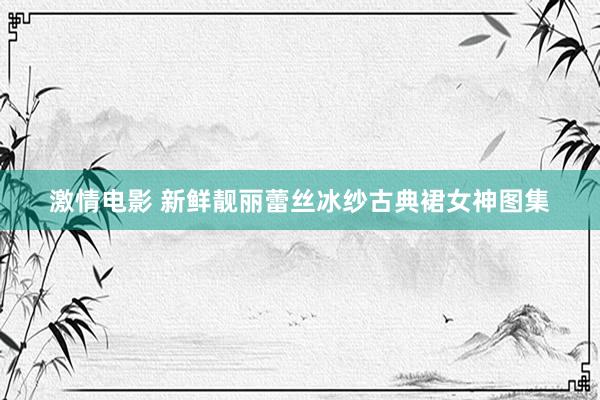 激情电影 新鲜靓丽蕾丝冰纱古典裙女神图集