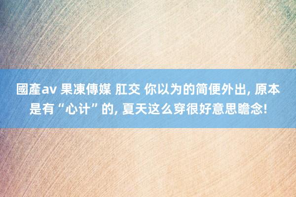 國產av 果凍傳媒 肛交 你以为的简便外出， 原本是有“心计”的， 夏天这么穿很好意思瞻念!