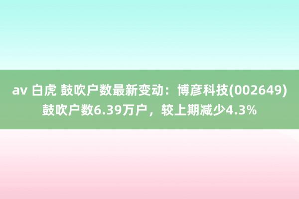 av 白虎 鼓吹户数最新变动：博彦科技(002649)鼓吹户数6.39万户，较上期减少4.3%
