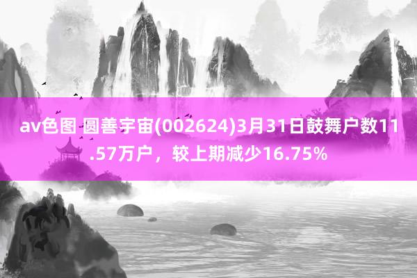 av色图 圆善宇宙(002624)3月31日鼓舞户数11.57万户，较上期减少16.75%