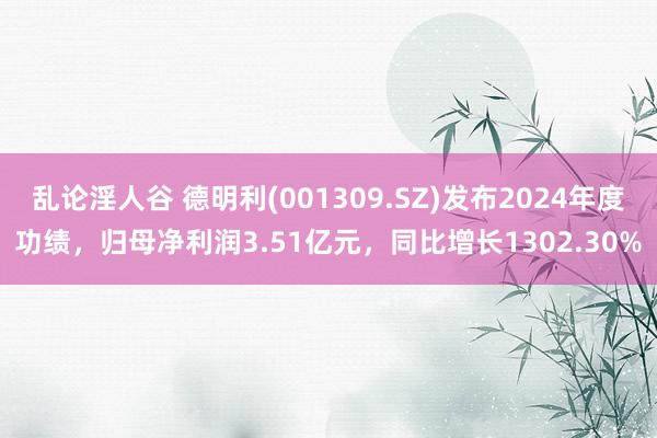 乱论淫人谷 德明利(001309.SZ)发布2024年度功绩，归母净利润3.51亿元，同比增长1302.30%