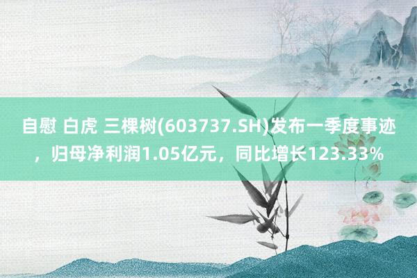自慰 白虎 三棵树(603737.SH)发布一季度事迹，归母净利润1.05亿元，同比增长123.33%