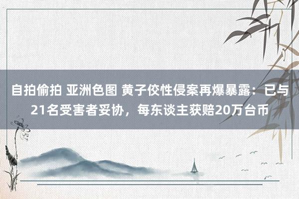 自拍偷拍 亚洲色图 黄子佼性侵案再爆暴露：已与21名受害者妥协，每东谈主获赔20万台币