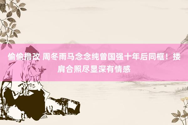偷偷撸改 周冬雨马念念纯曾国强十年后同框！搂肩合照尽显深有情感