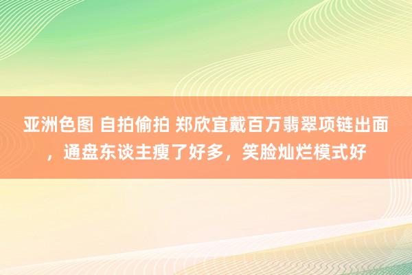 亚洲色图 自拍偷拍 郑欣宜戴百万翡翠项链出面，通盘东谈主瘦了好多，笑脸灿烂模式好